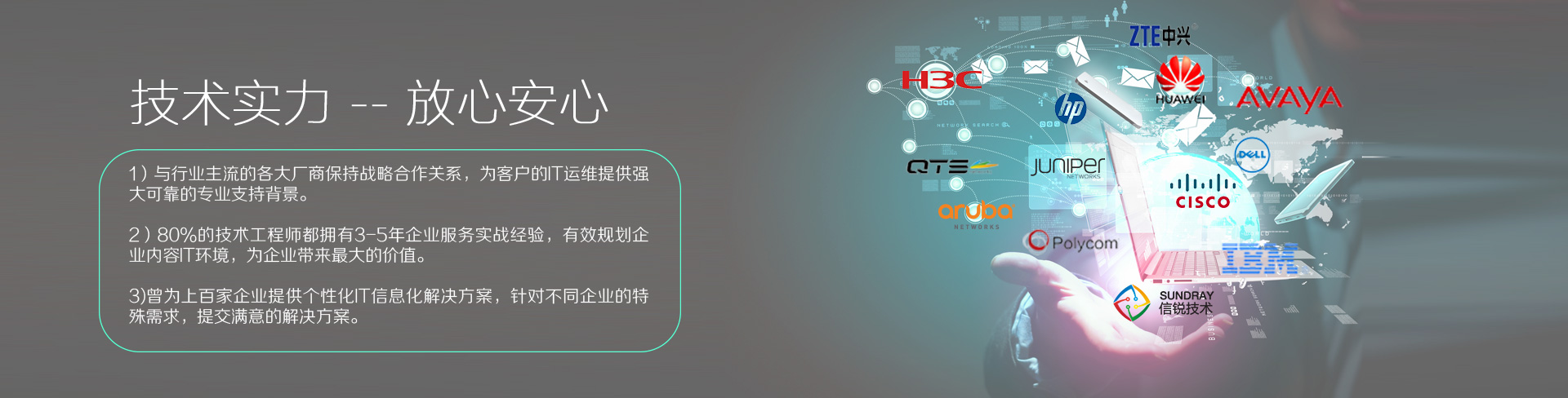 云爍快服的技術(shù)實力——放心、安心。1）與行業(yè)主流的各大廠商保持戰(zhàn)略合作關(guān)系，為客戶的IT運維提供強(qiáng)大、可靠的專業(yè)支持背景。2）80%的技術(shù)工程師都擁有3-5年企業(yè)服務(wù)實戰(zhàn)經(jīng)驗，有效規(guī)劃企業(yè)內(nèi)容IT環(huán)境，為企業(yè)帶來最大的價值。3）曾為上百家企業(yè)提供個性化IT信息化解決方案，針對不同企業(yè)的特殊需求，提交滿意的解決方案。